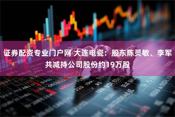 证券配资专业门户网 大连电瓷：股东陈灵敏、李军共减持公司股份约19万股