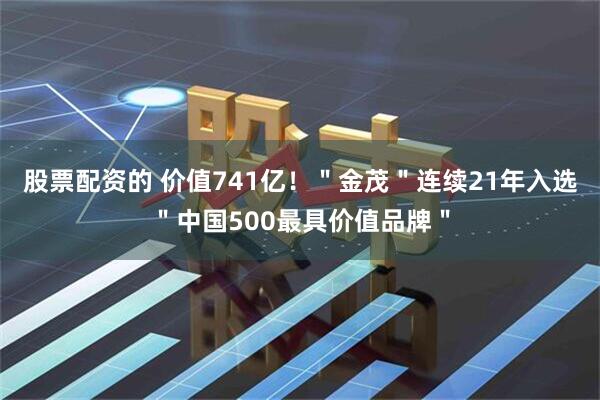 股票配资的 价值741亿！＂金茂＂连续21年入选＂中国500最具价值品牌＂