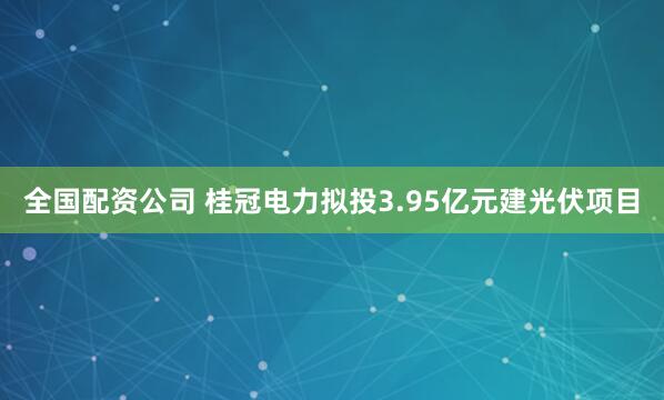 全国配资公司 桂冠电力拟投3.95亿元建光伏项目