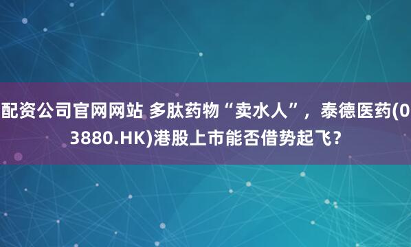 配资公司官网网站 多肽药物“卖水人”，泰德医药(03880.HK)港股上市能否借势起飞？