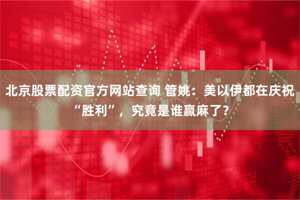 北京股票配资官方网站查询 管姚：美以伊都在庆祝“胜利”，究竟是谁赢麻了？
