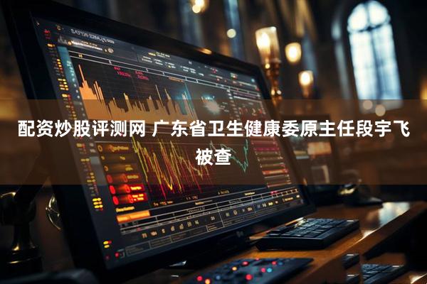 配资炒股评测网 广东省卫生健康委原主任段宇飞被查