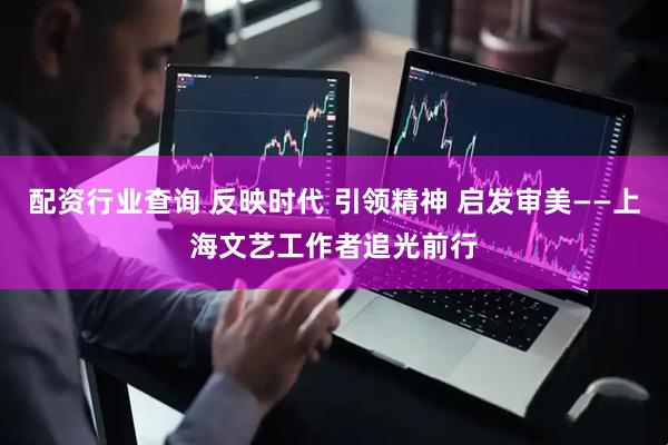 配资行业查询 反映时代 引领精神 启发审美——上海文艺工作者追光前行