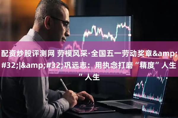 配资炒股评测网 劳模风采·全国五一劳动奖章&#32;|&#32;巩远志：用执念打磨“精度”人生