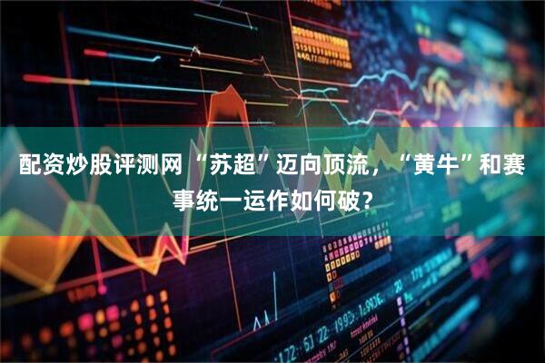 配资炒股评测网 “苏超”迈向顶流，“黄牛”和赛事统一运作如何破？