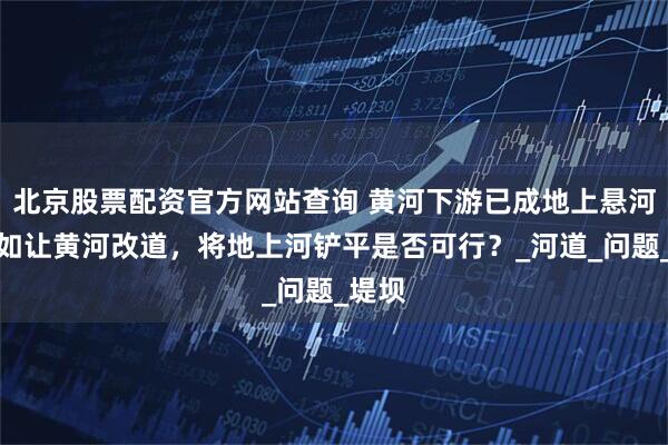 北京股票配资官方网站查询 黄河下游已成地上悬河，假如让黄河改道，将地上河铲平是否可行？_河道_问题_堤坝