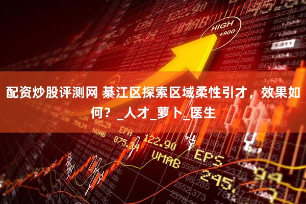配资炒股评测网 綦江区探索区域柔性引才，效果如何？_人才_萝卜_医生