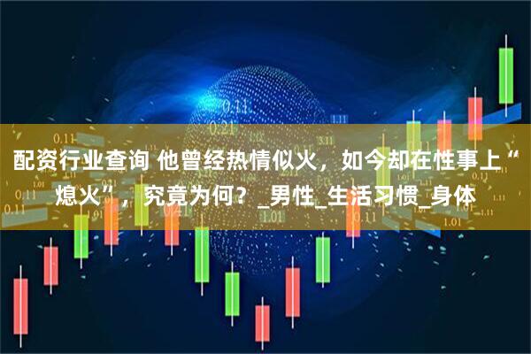 配资行业查询 他曾经热情似火，如今却在性事上“熄火”，究竟为何？_男性_生活习惯_身体