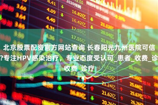 北京股票配资官方网站查询 长春阳光九州医院可信吗?专注HPV感染治疗,专业态度受认可_患者_收费_诊疗