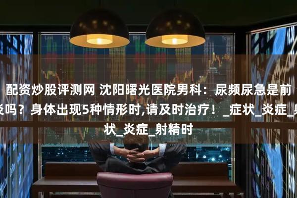 配资炒股评测网 沈阳曙光医院男科：尿频尿急是前列腺炎吗？身体出现5种情形时,请及时治疗！_症状_炎症_射精时