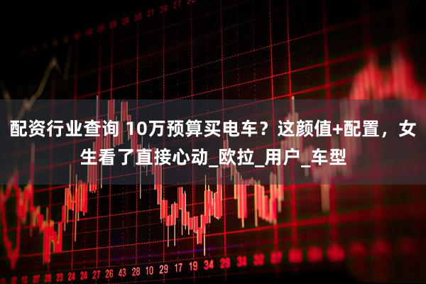 配资行业查询 10万预算买电车？这颜值+配置，女生看了直接心动_欧拉_用户_车型
