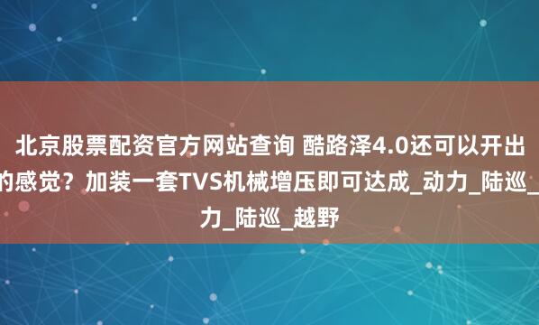 北京股票配资官方网站查询 酷路泽4.0还可以开出5.7的感觉？加装一套TVS机械增压即可达成_动力_陆巡_越野