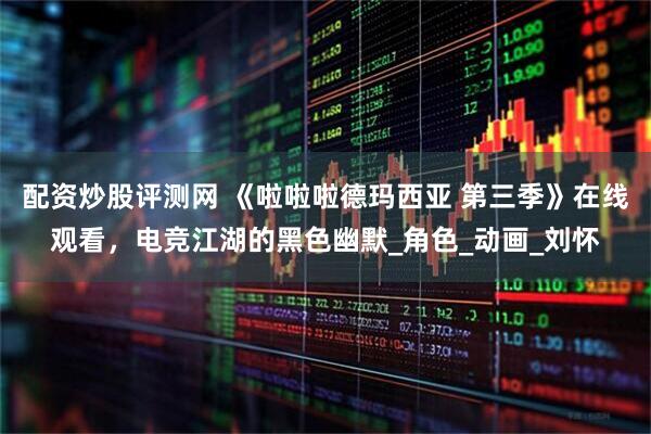 配资炒股评测网 《啦啦啦德玛西亚 第三季》在线观看，电竞江湖的黑色幽默_角色_动画_刘怀