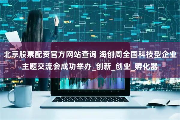 北京股票配资官方网站查询 海创周全国科技型企业主题交流会成功举办_创新_创业_孵化器