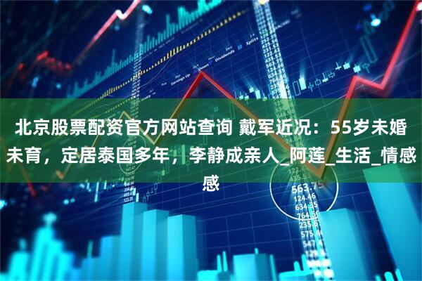 北京股票配资官方网站查询 戴军近况：55岁未婚未育，定居泰国多年，李静成亲人_阿莲_生活_情感