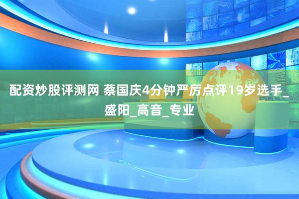 配资炒股评测网 蔡国庆4分钟严厉点评19岁选手_盛阳_高音_专业