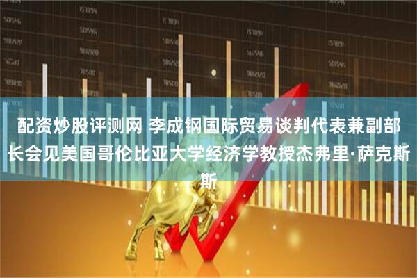 配资炒股评测网 李成钢国际贸易谈判代表兼副部长会见美国哥伦比亚大学经济学教授杰弗里·萨克斯