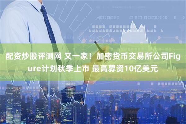 配资炒股评测网 又一家！加密货币交易所公司Figure计划秋季上市 最高募资10亿美元